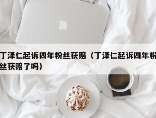 丁泽仁起诉四年粉丝获赔（丁泽仁起诉四年粉丝获赔了吗）