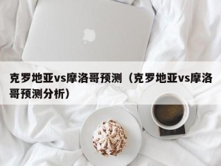 克罗地亚vs摩洛哥预测（克罗地亚vs摩洛哥预测分析）