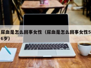 尿血是怎么回事女性（尿血是怎么回事女性56岁）