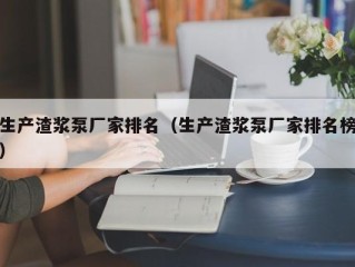 生产渣浆泵厂家排名（生产渣浆泵厂家排名榜）