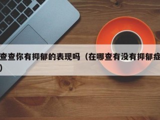 查查你有抑郁的表现吗（在哪查有没有抑郁症）