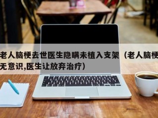 老人脑梗去世医生隐瞒未植入支架（老人脑梗无意识,医生让放弃治疗）