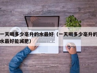 一天喝多少毫升的水最好（一天喝多少毫升的水最好能减肥）