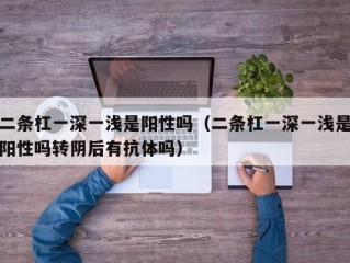 二条杠一深一浅是阳性吗（二条杠一深一浅是阳性吗转阴后有抗体吗）