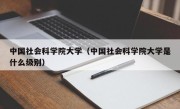 中国社会科学院大学（中国社会科学院大学是什么级别）