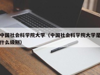 中国社会科学院大学（中国社会科学院大学是什么级别）