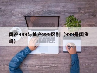国产999与美产999区别（999是国货吗）