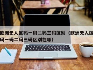 欧洲无人区码一码二码三码区别（欧洲无人区码一码二码三码区别在哪）