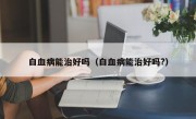 白血病能治好吗（白血病能治好吗?）
