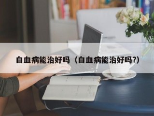 白血病能治好吗（白血病能治好吗?）