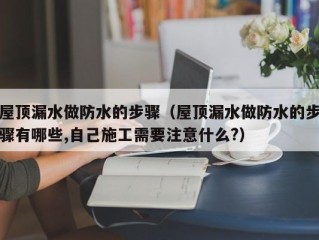 屋顶漏水做防水的步骤（屋顶漏水做防水的步骤有哪些,自己施工需要注意什么?）