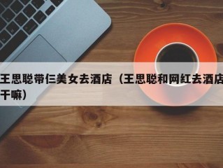王思聪带仨美女去酒店（王思聪和网红去酒店干嘛）