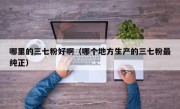 哪里的三七粉好啊（哪个地方生产的三七粉最纯正）