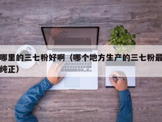 哪里的三七粉好啊（哪个地方生产的三七粉最纯正）
