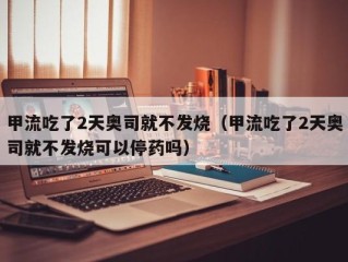 甲流吃了2天奥司就不发烧（甲流吃了2天奥司就不发烧可以停药吗）