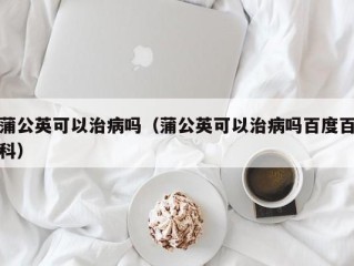 蒲公英可以治病吗（蒲公英可以治病吗百度百科）