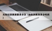 从粉玩到黑需要多少次（由粉到黑得多少时间）