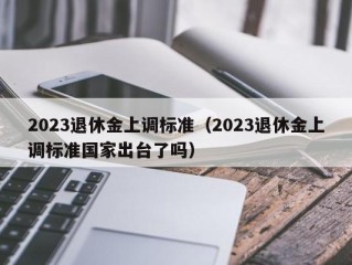 2023退休金上调标准（2023退休金上调标准国家出台了吗）