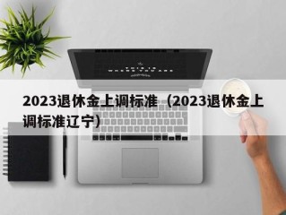 2023退休金上调标准（2023退休金上调标准辽宁）