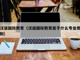 汉语国际教育（汉语国际教育属于什么专业类别）