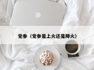 党参（党参是上火还是降火）