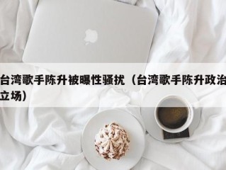 台湾歌手陈升被曝性骚扰（台湾歌手陈升政治立场）