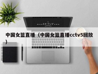 中国女篮直播（中国女篮直播cctv5回放）