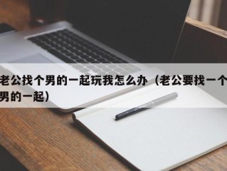 老公找个男的一起玩我怎么办（老公要找一个男的一起）