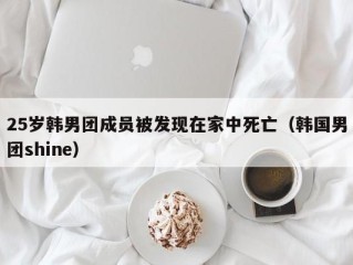 25岁韩男团成员被发现在家中死亡（韩国男团shine）