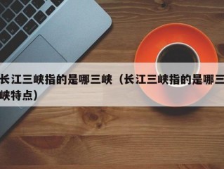 长江三峡指的是哪三峡（长江三峡指的是哪三峡特点）