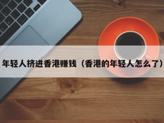 年轻人挤进香港赚钱（香港的年轻人怎么了）