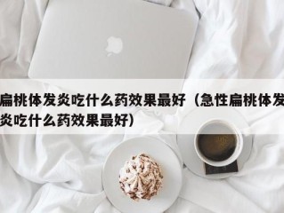扁桃体发炎吃什么药效果最好（急性扁桃体发炎吃什么药效果最好）