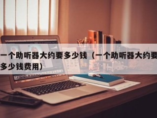 一个助听器大约要多少钱（一个助听器大约要多少钱费用）