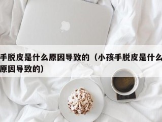 手脱皮是什么原因导致的（小孩手脱皮是什么原因导致的）