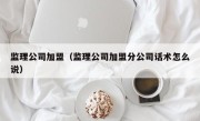 监理公司加盟（监理公司加盟分公司话术怎么说）
