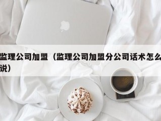 监理公司加盟（监理公司加盟分公司话术怎么说）