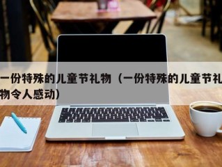 一份特殊的儿童节礼物（一份特殊的儿童节礼物令人感动）