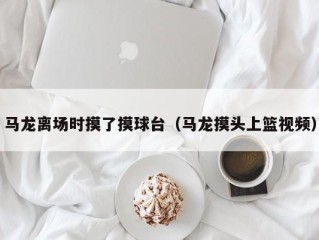 马龙离场时摸了摸球台（马龙摸头上篮视频）