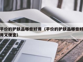 平价的护肤品哪些好用（平价的护肤品哪些好用又便宜）