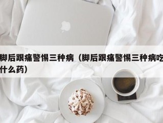 脚后跟痛警惕三种病（脚后跟痛警惕三种病吃什么药）
