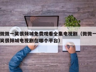 微微一笑很倾城免费观看全集电视剧（微微一笑很倾城电视剧在哪个平台）