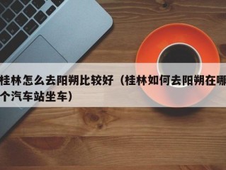 桂林怎么去阳朔比较好（桂林如何去阳朔在哪个汽车站坐车）
