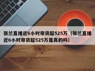 张兰直播近6小时带货超525万（张兰直播近6小时带货超525万是真的吗）