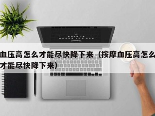 血压高怎么才能尽快降下来（按摩血压高怎么才能尽快降下来）