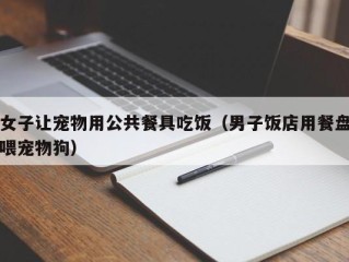 女子让宠物用公共餐具吃饭（男子饭店用餐盘喂宠物狗）