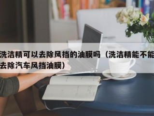 洗洁精可以去除风挡的油膜吗（洗洁精能不能去除汽车风挡油膜）