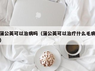 蒲公英可以治病吗（蒲公英可以治疗什么毛病）