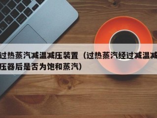 过热蒸汽减温减压装置（过热蒸汽经过减温减压器后是否为饱和蒸汽）
