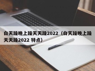 白天躁晚上躁天天躁2022（白天躁晚上躁天天躁2022 特点）