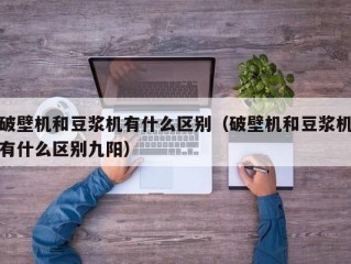 破壁机和豆浆机有什么区别（破壁机和豆浆机有什么区别九阳）